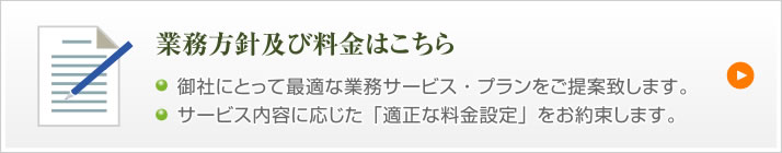 業務方針及び料金はこちら 御社にとって最適な業務サービス・プランをご提案致します。サービス内容に応じた「適正な料金設定」をお約束します。