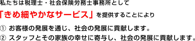 私たちは税理士・社会保険労務士事務所として「きめ細やかなサービス」「きめ細やかなサービス」① お客様の発展を通じ、社会の発展に貢献します。② スタッフとその家族の幸せに寄与し、社会の発展に貢献します。