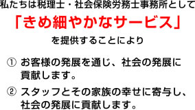 私たちは税理士・社会保険労務士事務所として「きめ細やかなサービス」「きめ細やかなサービス」① お客様の発展を通じ、社会の発展に貢献します。② スタッフとその家族の幸せに寄与し、社会の発展に貢献します。