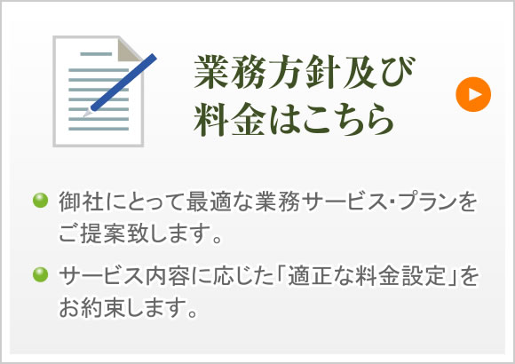 業務方針及び料金はこちら 御社にとって最適な業務サービス・プランをご提案致します。サービス内容に応じた「適正な料金設定」をお約束します。